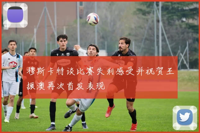 穆斯卡特谈比赛失利感受并祝贺王振澳再次首发表现