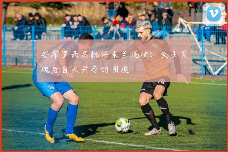 安布罗西尼批评米兰现状：失去灵魂与自大并存的困境
