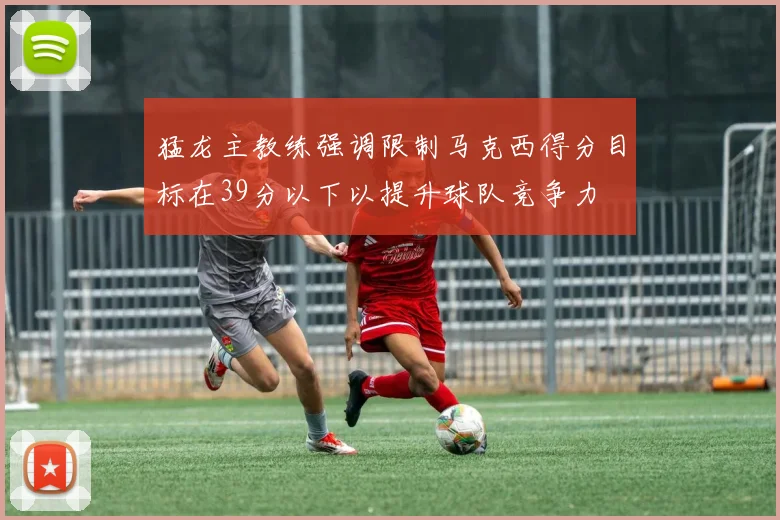 猛龙主教练强调限制马克西得分目标在39分以下以提升球队竞争力