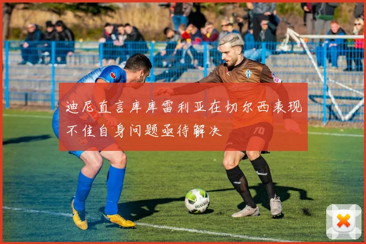 迪尼直言库库雷利亚在切尔西表现不佳自身问题亟待解决