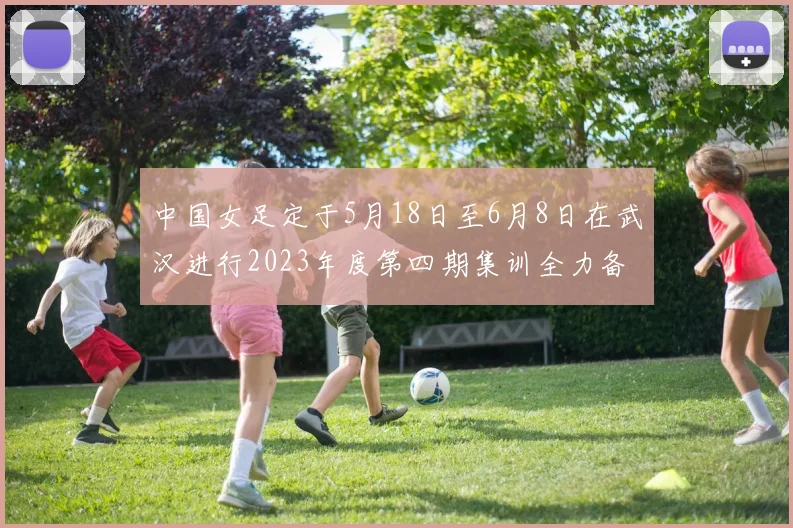 中国女足定于5月18日至6月8日在武汉进行2023年度第四期集训全力备战国际赛事