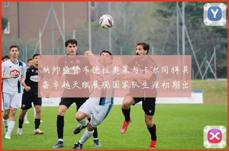 纳帅盛赞韦德拉奥果与卡尔同样具备卓越天赋展现国家队生涯初期出色表现