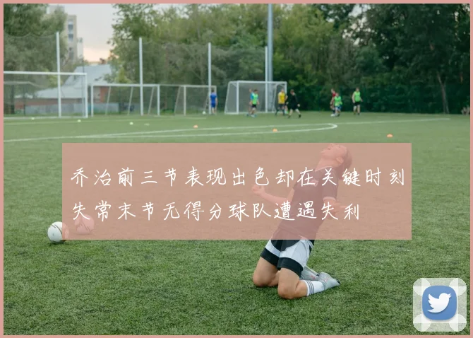 乔治前三节表现出色却在关键时刻失常末节无得分球队遭遇失利