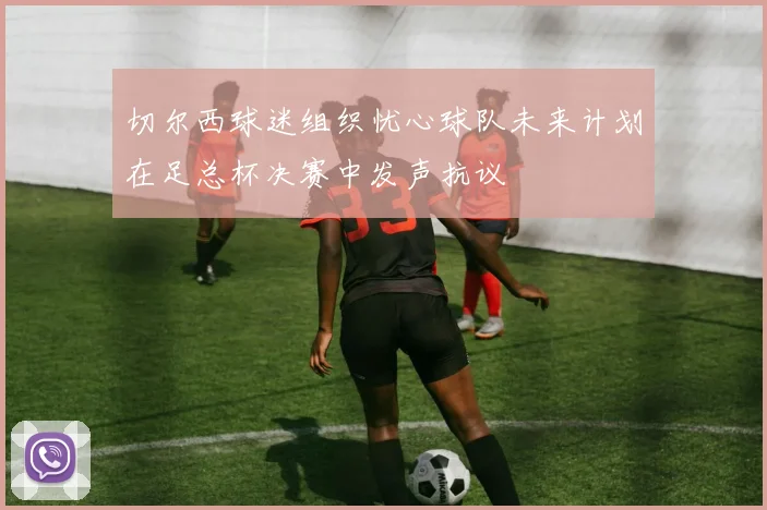 切尔西球迷组织忧心球队未来计划在足总杯决赛中发声抗议