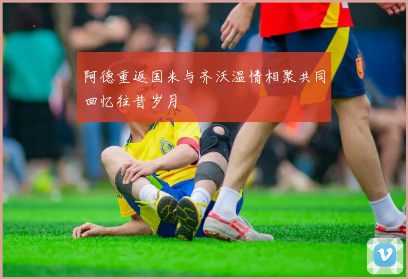 阿德重返国米与齐沃温情相聚共同回忆往昔岁月