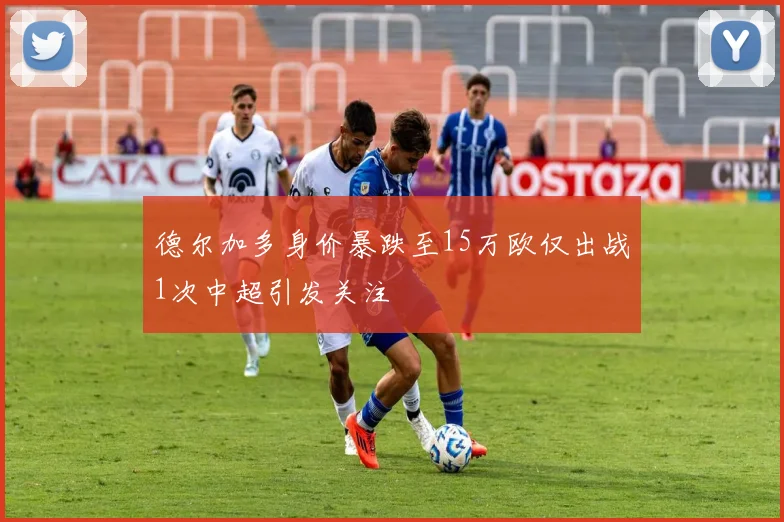 德尔加多身价暴跌至15万欧仅出战1次中超引发关注