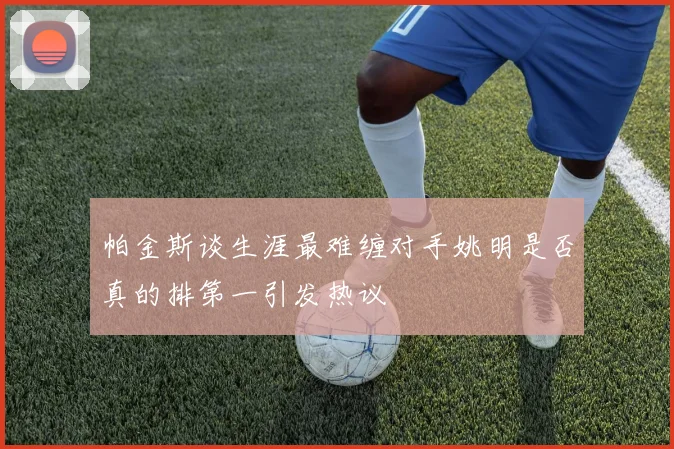 帕金斯谈生涯最难缠对手姚明是否真的排第一引发热议