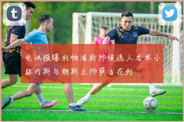 电讯报曝利物浦新帅候选人名单小赫内斯与朗斯主帅萨吉在列