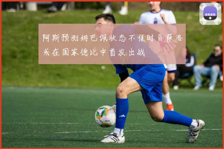 阿斯预测姆巴佩状态不佳时贡萨洛或在国家德比中首发出战