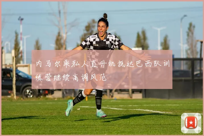 内马尔乘私人直升机抵达巴西队训练营继续高调风范