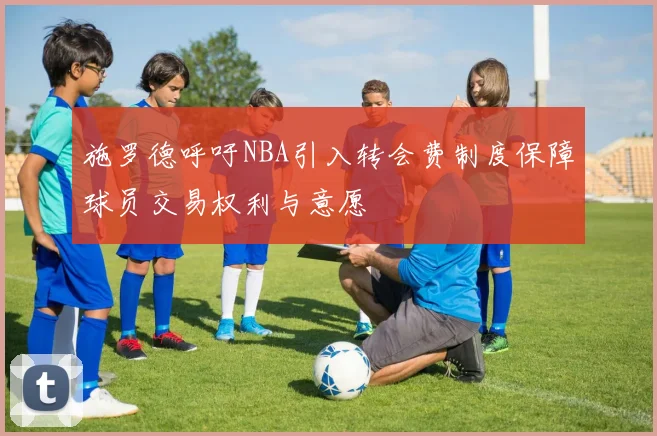 施罗德呼吁NBA引入转会费制度保障球员交易权利与意愿