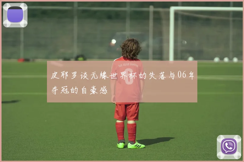 皮耶罗谈无缘世界杯的失落与06年夺冠的自豪感