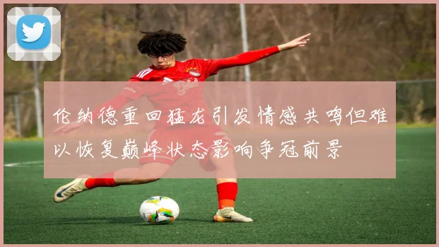 伦纳德重回猛龙引发情感共鸣但难以恢复巅峰状态影响争冠前景
