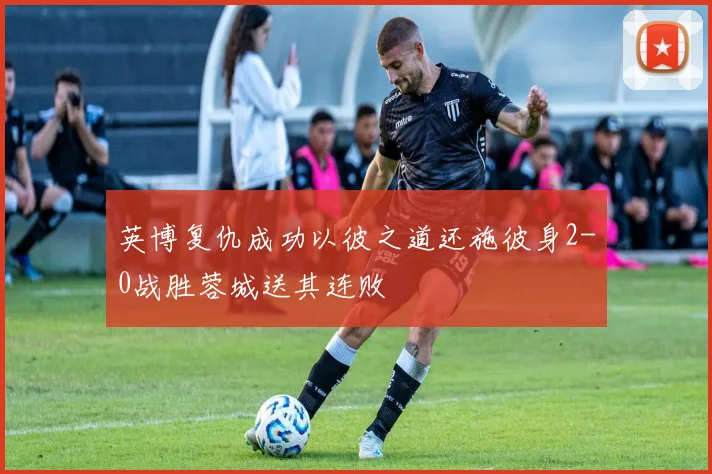 英博复仇成功以彼之道还施彼身2-0战胜蓉城送其连败